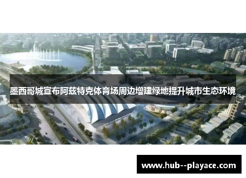 墨西哥城宣布阿兹特克体育场周边增建绿地提升城市生态环境